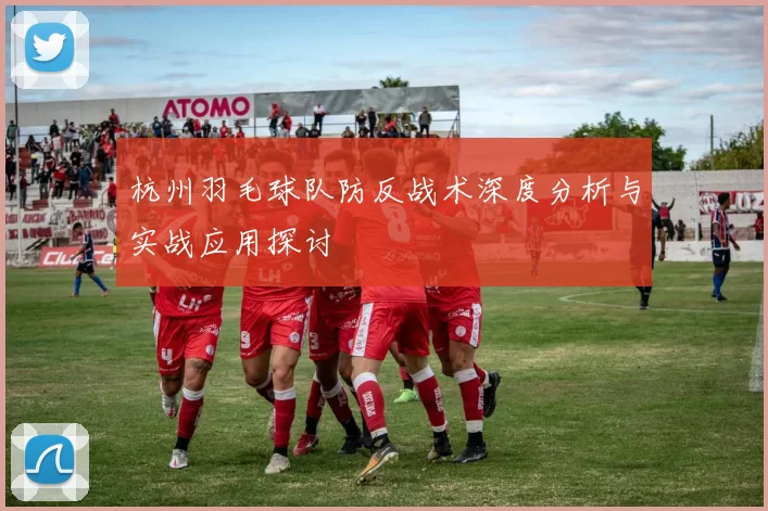 杭州羽毛球队防反战术深度分析与实战应用探讨