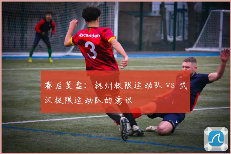 赛后复盘：杭州极限运动队 vs 武汉极限运动队的意识