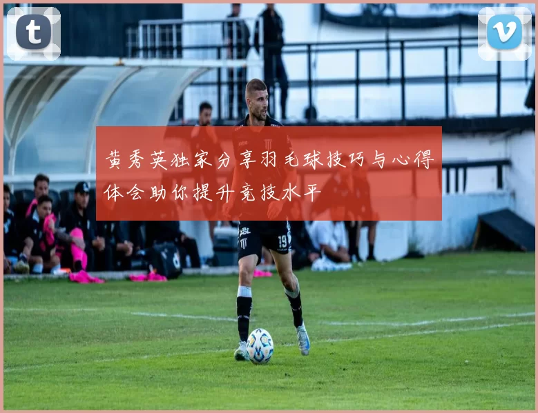 黄秀英独家分享羽毛球技巧与心得体会助你提升竞技水平