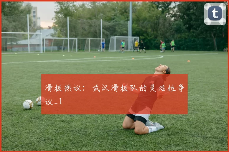 滑板热议：武汉滑板队的灵活性争议_1