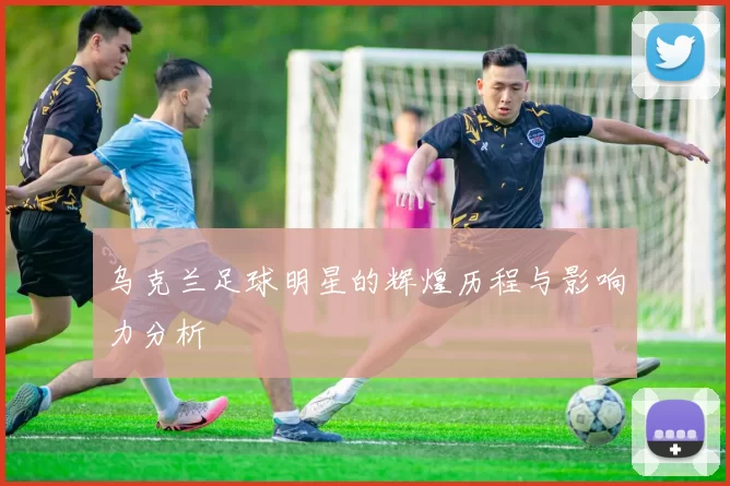 乌克兰足球明星的辉煌历程与影响力分析