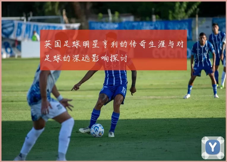 英国足球明星亨利的传奇生涯与对足球的深远影响探讨