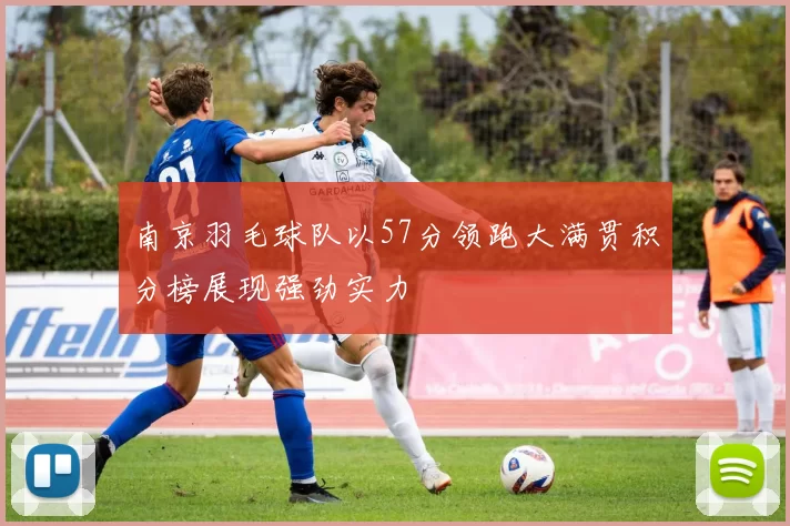南京羽毛球队以57分领跑大满贯积分榜展现强劲实力